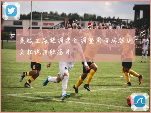 曼城主席强调票价调整需考虑球迷负担保持敏感度