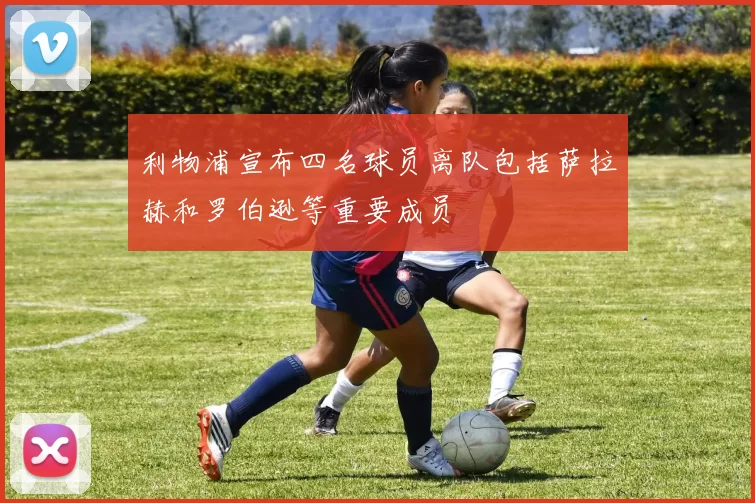 利物浦宣布四名球员离队包括萨拉赫和罗伯逊等重要成员