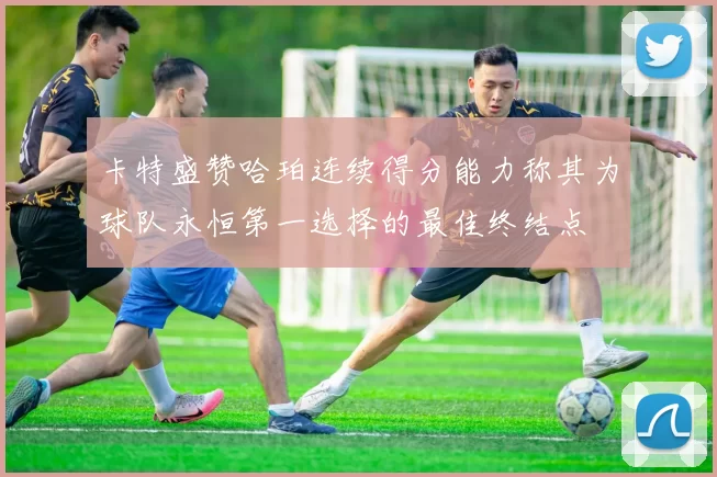 卡特盛赞哈珀连续得分能力称其为球队永恒第一选择的最佳终结点