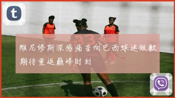 维尼修斯深感痛苦向巴西球迷致歉期待重返巅峰时刻
